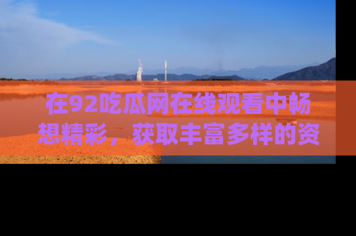 在92吃瓜网在线观看中畅想精彩,获取丰富多样的资源和app功能