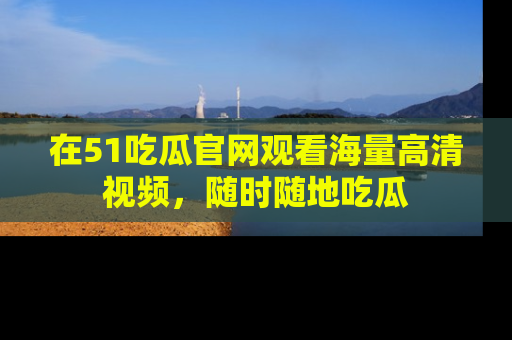 在51吃瓜官网观看海量高清视频，随时随地吃瓜