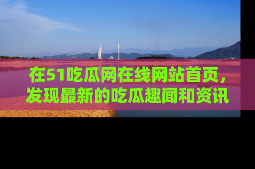 在51吃瓜网在线网站首页，发现最新的吃瓜趣闻和资讯分享