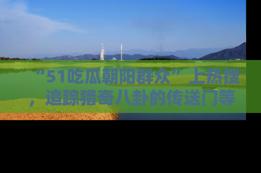 “51吃瓜朝阳群众”上热搜，追踪猎奇八卦的传送门等你点击！