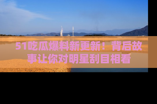 51吃瓜爆料新更新！背后故事让你对明星刮目相看