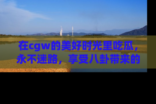 在cgw的美好时光里吃瓜,永不迷路,享受八卦带来的无限欢乐!
