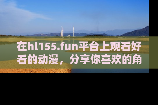 在hl155.fun平台上观看好看的动漫,分享你喜欢的角色和故事!