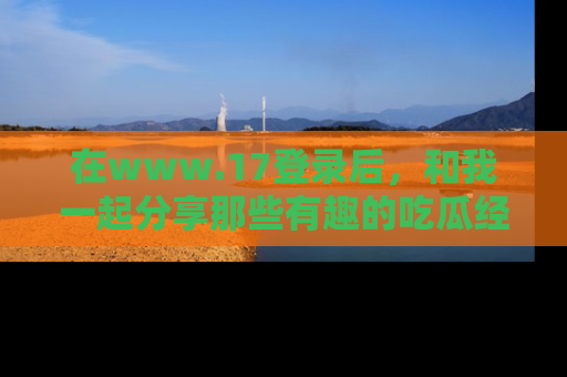 在www.17登录后,和我一起分享那些有趣的吃瓜经历吧!