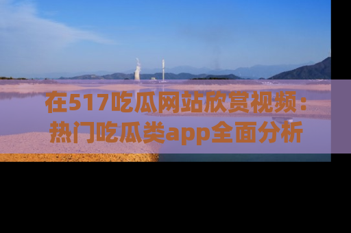 在517吃瓜网站欣赏视频:热门吃瓜类app全面分析