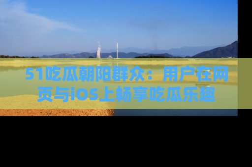 51吃瓜朝阳群众：用户在网页与iOS上畅享吃瓜乐趣
