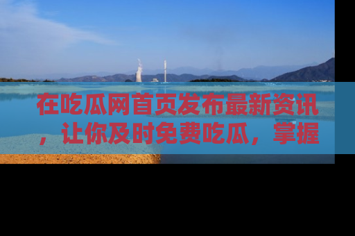 在吃瓜网首页发布最新资讯,让你及时免费吃瓜,掌握热点!