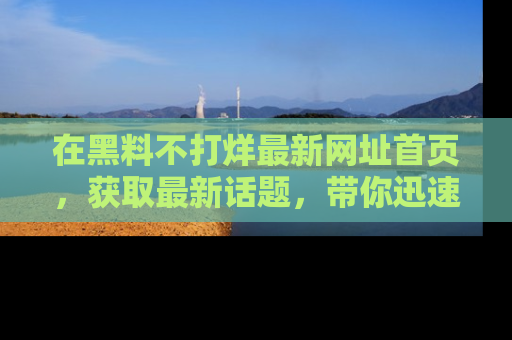 在黑料不打烊最新网址首页,获取最新话题,带你迅速了解娱乐圈大事!