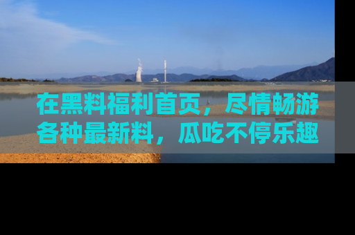 在黑料福利首页,尽情畅游各种最新料,瓜吃不停乐趣无穷!
