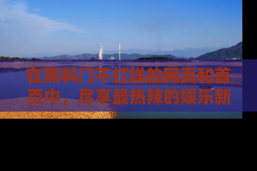 在黑料门不打烊的网页和首页中,尽享最热辣的娱乐新闻与八卦,快来围观!