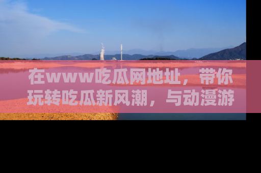 在www吃瓜网地址,带你玩转吃瓜新风潮,与动漫游戏角色共度精彩时光!
