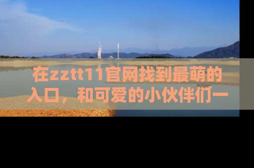 在zztt11官网找到最萌的入口,和可爱的小伙伴们一起吃瓜吧!