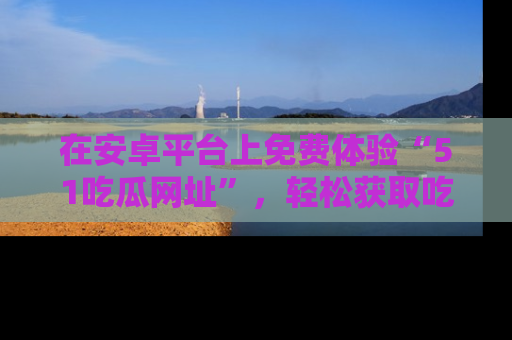 在安卓平台上免费体验“51吃瓜网址”,轻松获取吃瓜新鲜事!