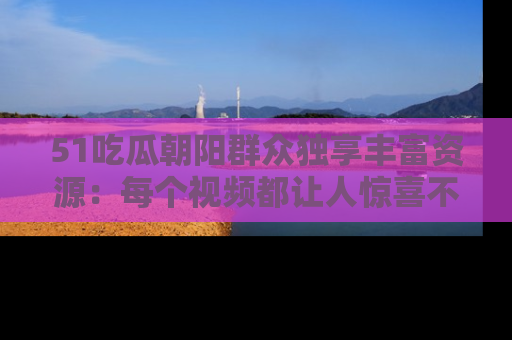 51吃瓜朝阳群众独享丰富资源：每个视频都让人惊喜不已！