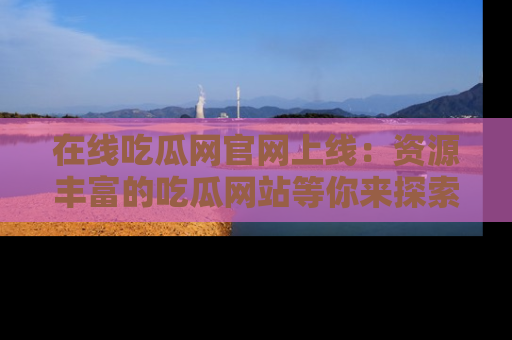 在线吃瓜网官网上线:资源丰富的吃瓜网站等你来探索