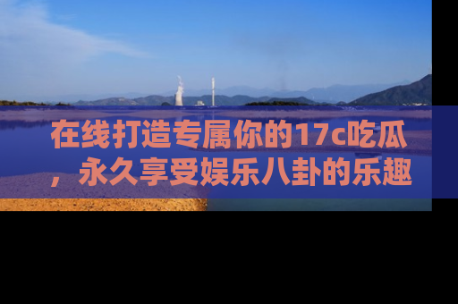 在线打造专属你的17c吃瓜,永久享受娱乐八卦的乐趣