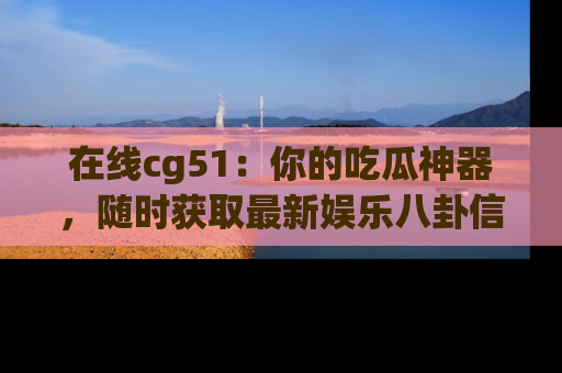 在线cg51:你的吃瓜神器,随时获取最新娱乐八卦信息。