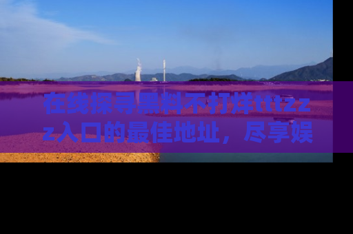 在线探寻黑料不打烊tttzzz入口的最佳地址,尽享娱乐圈八卦盛宴!