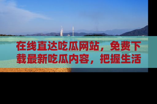 在线直达吃瓜网站,免费下载最新吃瓜内容,把握生活乐趣!