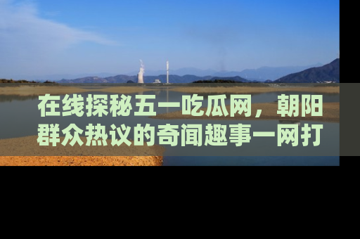 在线探秘五一吃瓜网,朝阳群众热议的奇闻趣事一网打尽
