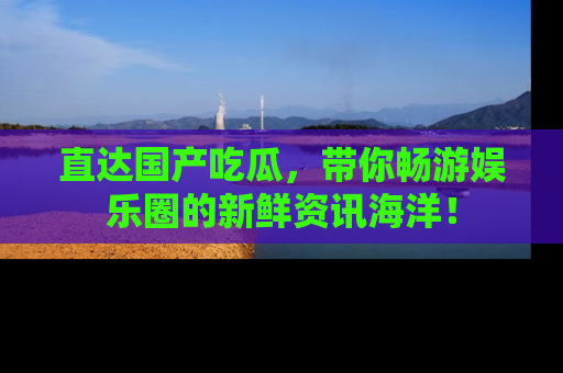 直达国产吃瓜,带你畅游娱乐圈的新鲜资讯海洋!