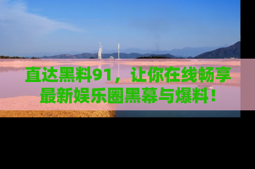 直达黑料91,让你在线畅享最新娱乐圈黑幕与爆料!
