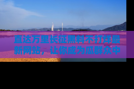 直达万里长征黑料不打烊最新网站,让你成为瓜群众中的资深吃瓜客!