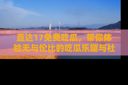 直达17免费吃瓜,带你体验无与伦比的吃瓜乐趣与社区互动