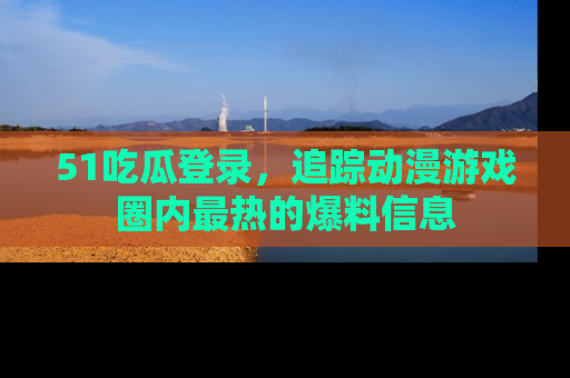 51吃瓜登录，追踪动漫游戏圈内最热的爆料信息