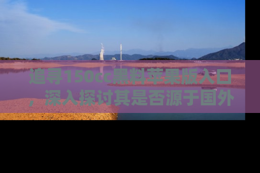 追寻150cc黑料苹果版入口,深入探讨其是否源于国外的传闻