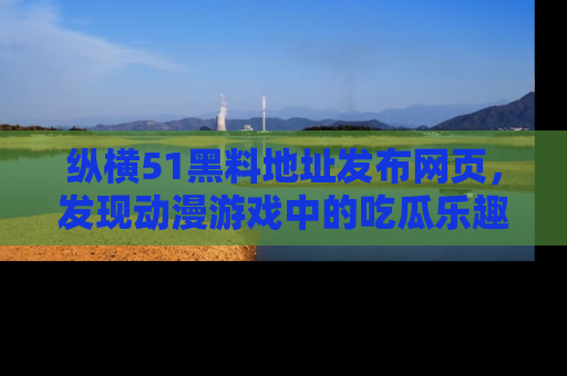纵横51黑料地址发布网页,发现动漫游戏中的吃瓜乐趣