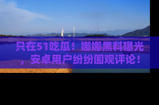 只在51吃瓜!娜娜黑料曝光,安卓用户纷纷围观评论!
