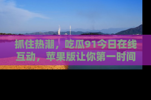 抓住热潮,吃瓜91今日在线互动,苹果版让你第一时间掌握信息!