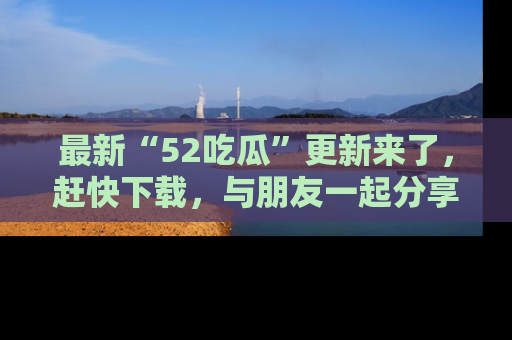 最新“52吃瓜”更新来了,赶快下载,与朋友一起分享吃瓜乐趣!