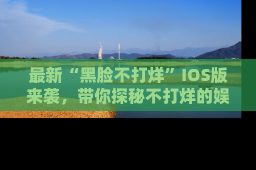 最新“黑脸不打烊”IOS版来袭,带你探秘不打烊的娱乐世界!