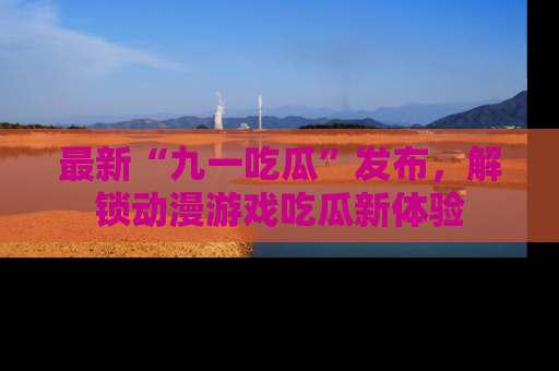 最新“九一吃瓜”发布,解锁动漫游戏吃瓜新体验