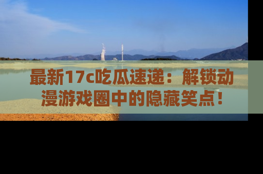 最新17c吃瓜速递:解锁动漫游戏圈中的隐藏笑点!