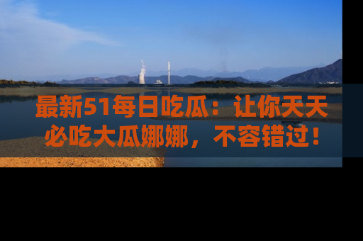 最新51每日吃瓜:让你天天必吃大瓜娜娜,不容错过!