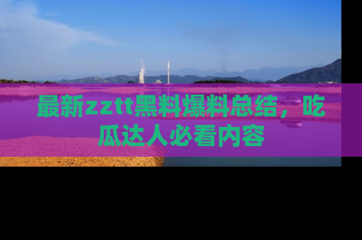 最新zztt黑料爆料总结,吃瓜达人必看内容