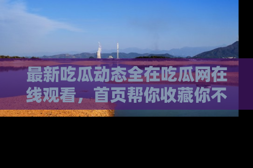 最新吃瓜动态全在吃瓜网在线观看,首页帮你收藏你不能错过的精彩!