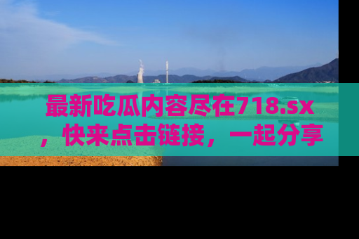 最新吃瓜内容尽在718.sx,快来点击链接,一起分享那些精彩瞬间!