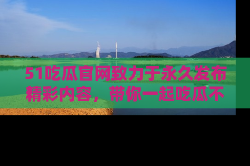 51吃瓜官网致力于永久发布精彩内容，带你一起吃瓜不停歇！