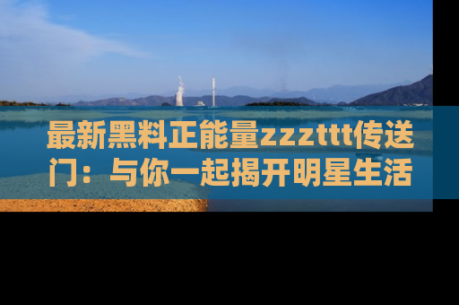 最新黑料正能量zzzttt传送门:与你一起揭开明星生活的神秘地址!
