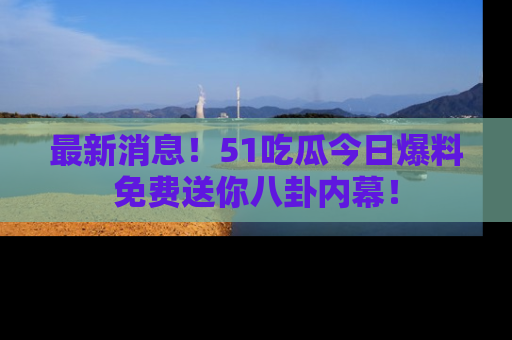 最新消息！51吃瓜今日爆料免费送你八卦内幕！