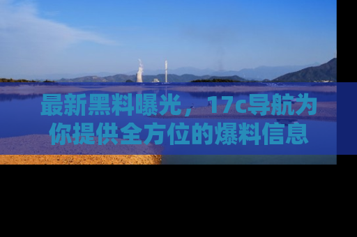 最新黑料曝光,17c导航为你提供全方位的爆料信息