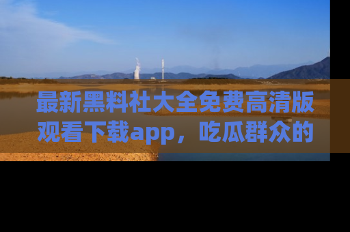 最新黑料社大全免费高清版观看下载app,吃瓜群众的必备神器