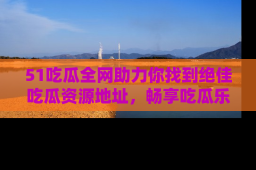 51吃瓜全网助力你找到绝佳吃瓜资源地址，畅享吃瓜乐趣！