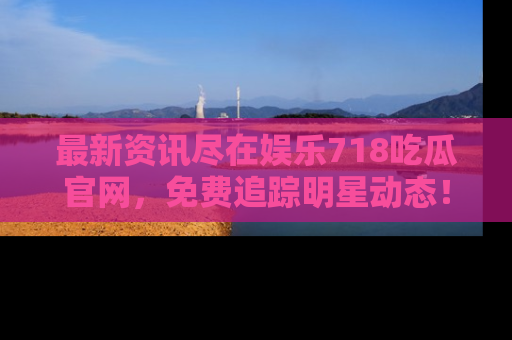 最新资讯尽在娱乐718吃瓜官网，免费追踪明星动态！