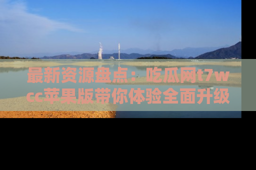 最新资源盘点：吃瓜网t7wcc苹果版带你体验全面升级
