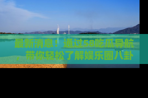 最新消息！通过58吃瓜导航，带你轻松了解娱乐圈八卦动态！